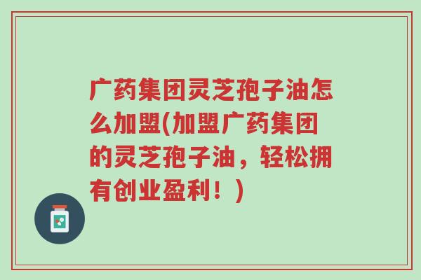 广药集团灵芝孢子油怎么加盟(加盟广药集团的灵芝孢子油,轻松拥有创业盈利!)-第1张图片-超越 广药集团灵芝孢子油怎么加盟(加盟广药集团的灵芝孢子油,轻松拥有创业盈利!)-第1张图片-超越
