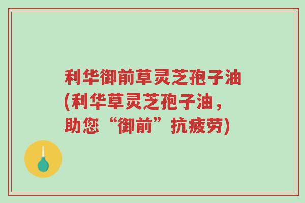 利华御前草灵芝孢子油(利华草灵芝孢子油,助您“御前”抗疲劳)-第1张图片-超越 利华御前草灵芝孢子油(利华草灵芝孢子油,助您“御前”抗疲劳)-第1张图片-超越
