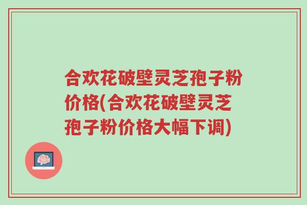 合欢花破壁灵芝孢子粉价格(合欢花破壁灵芝孢子粉价格大幅下调)-第1张图片-超越