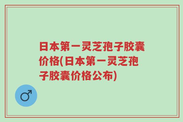 日本第一灵芝孢子胶囊价格(日本第一灵芝孢子胶囊价格公布)-第1张图片-超越 日本第一灵芝孢子胶囊价格(日本第一灵芝孢子胶囊价格公布)-第1张图片-超越