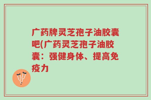 广药牌灵芝孢子油胶囊吧(广药灵芝孢子油胶囊：强健身体、提高免疫力-第1张图片-超越