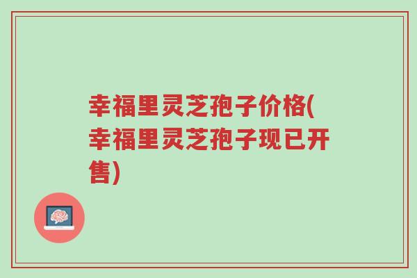 幸福里灵芝孢子价格(幸福里灵芝孢子现已开售)-第1张图片-超越