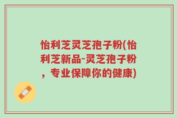 怡利芝灵芝孢子粉(怡利芝新品-灵芝孢子粉,专业保障你的健康)-第1张图片-超越 怡利芝灵芝孢子粉(怡利芝新品-灵芝孢子粉,专业保障你的健康)-第1张图片-超越