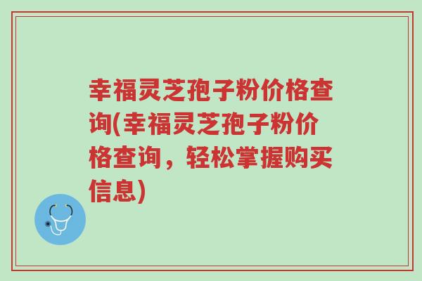 幸福灵芝孢子粉价格查询(幸福灵芝孢子粉价格查询,轻松掌握购买信息)-第1张图片-超越 幸福灵芝孢子粉价格查询(幸福灵芝孢子粉价格查询,轻松掌握购买信息)-第1张图片-超越