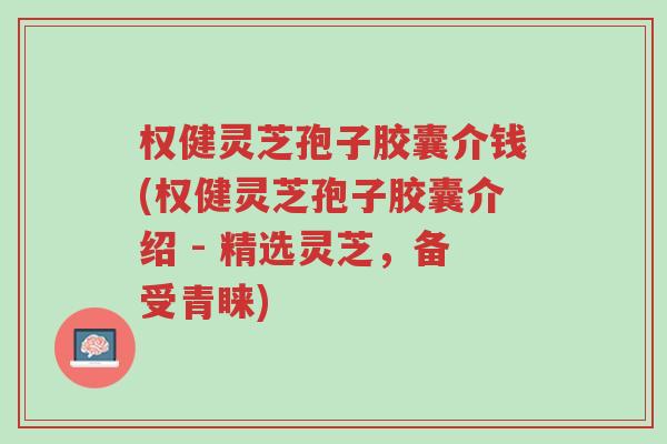 权健灵芝孢子胶囊介钱(权健灵芝孢子胶囊介绍 - 精选灵芝,备受青睐)-第1张图片-超越 权健灵芝孢子胶囊介钱(权健灵芝孢子胶囊介绍 - 精选灵芝,备受青睐)-第1张图片-超越