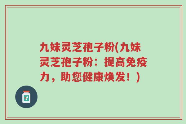 九妹灵芝孢子粉(九妹灵芝孢子粉：提高免疫力，助您健康焕发！)-第1张图片-超越
