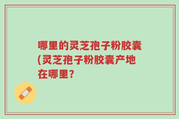 哪里的灵芝孢子粉胶囊(灵芝孢子粉胶囊产地在哪里?-第1张图片-超越 哪里的灵芝孢子粉胶囊(灵芝孢子粉胶囊产地在哪里?-第1张图片-超越