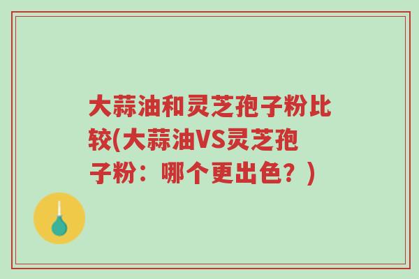 大蒜油和灵芝孢子粉比较(大蒜油VS灵芝孢子粉:哪个更出色?)-第1张图片-超越 大蒜油和灵芝孢子粉比较(大蒜油VS灵芝孢子粉:哪个更出色?)-第1张图片-超越