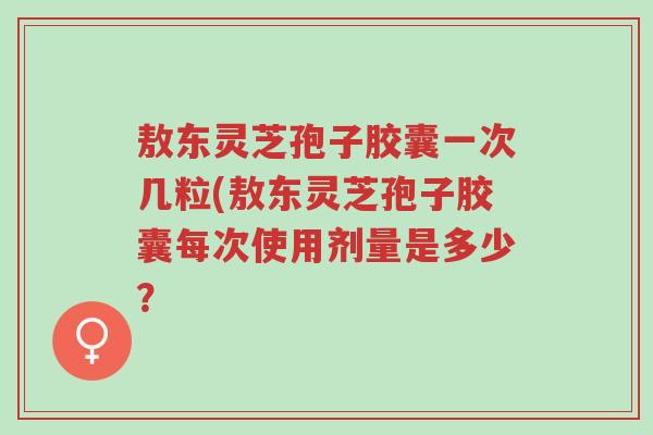 敖东灵芝孢子胶囊一次几粒(敖东灵芝孢子胶囊每次使用剂量是多少?-第1张图片-超越 敖东灵芝孢子胶囊一次几粒(敖东灵芝孢子胶囊每次使用剂量是多少?-第1张图片-超越
