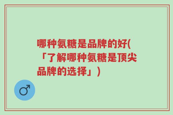 哪种氨糖是品牌的好(「了解哪种氨糖是顶尖品牌的选择」)-第1张图片-超越 哪种氨糖是品牌的好(「了解哪种氨糖是顶尖品牌的选择」)-第1张图片-超越