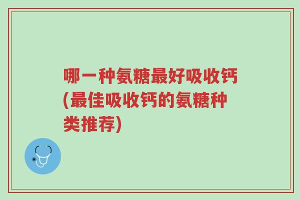 哪一种氨糖最好吸收钙(最佳吸收钙的氨糖种类推荐)-第1张图片-超越