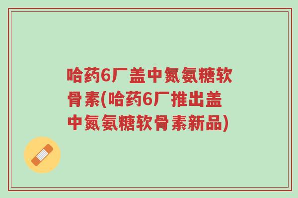哈药6厂盖中氮氨糖软骨素(哈药6厂推出盖中氮氨糖软骨素新品)-第1张图片-超越 哈药6厂盖中氮氨糖软骨素(哈药6厂推出盖中氮氨糖软骨素新品)-第1张图片-超越
