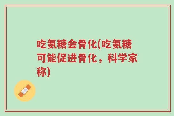 吃氨糖会骨化(吃氨糖可能促进骨化,科学家称)-第1张图片-超越 吃氨糖会骨化(吃氨糖可能促进骨化,科学家称)-第1张图片-超越