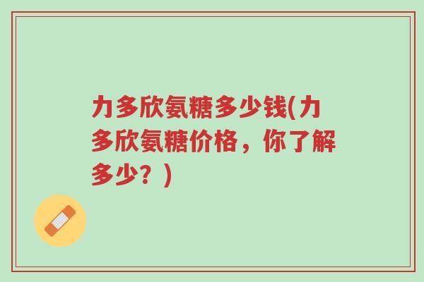 力多欣氨糖多少钱(力多欣氨糖价格,你了解多少?)-第1张图片-超越 力多欣氨糖多少钱(力多欣氨糖价格,你了解多少?)-第1张图片-超越