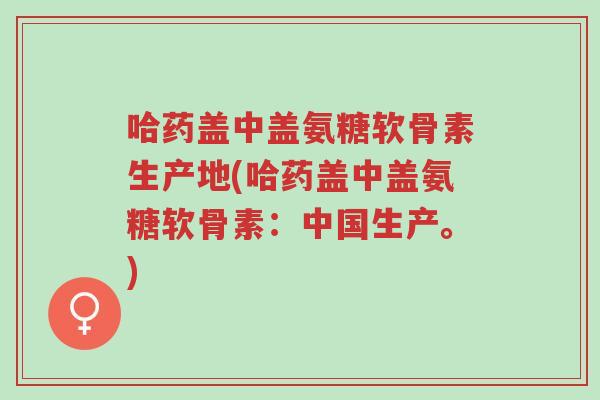 哈药盖中盖氨糖软骨素生产地(哈药盖中盖氨糖软骨素:中国生产。)-第1张图片-超越 哈药盖中盖氨糖软骨素生产地(哈药盖中盖氨糖软骨素:中国生产。)-第1张图片-超越