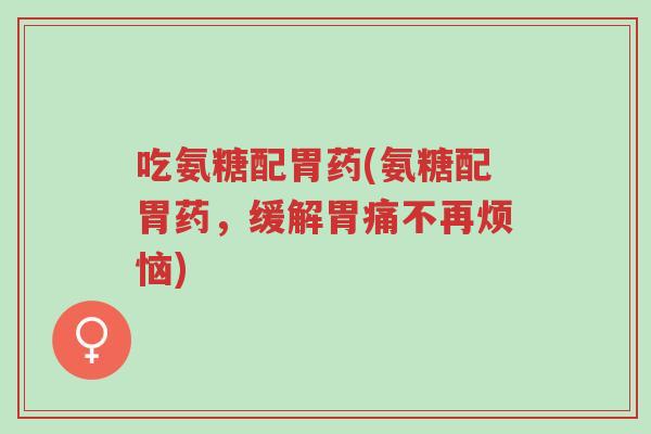 吃氨糖配胃药(氨糖配胃药，缓解胃痛不再烦恼)-第1张图片-超越