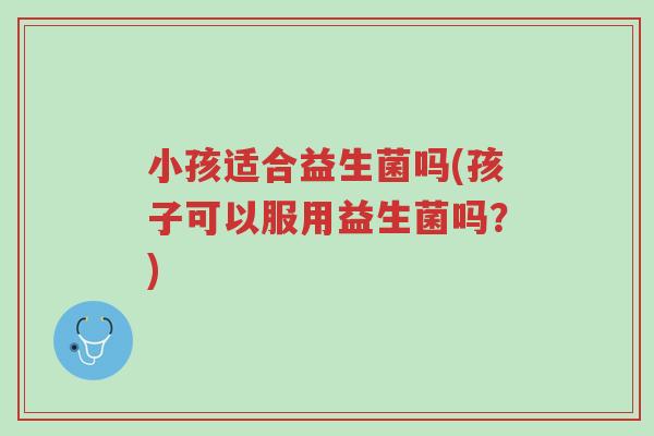 小孩适合益生菌吗(孩子可以服用益生菌吗?)-第1张图片-超越 小孩适合益生菌吗(孩子可以服用益生菌吗?)-第1张图片-超越