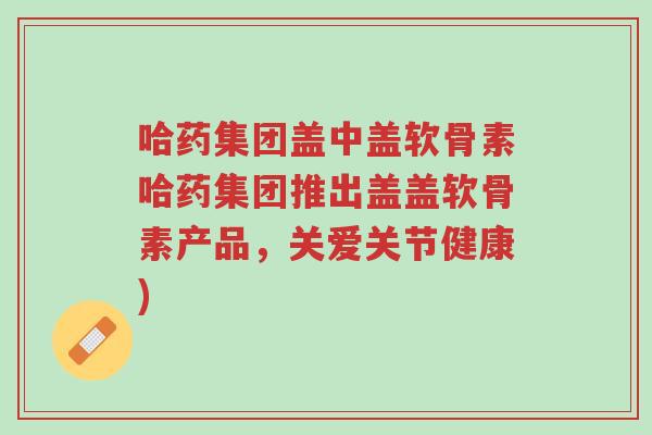 哈药集团盖中盖软骨素哈药集团推出盖盖软骨素产品,关爱关节健康)-第1张图片-超越 哈药集团盖中盖软骨素哈药集团推出盖盖软骨素产品,关爱关节健康)-第1张图片-超越