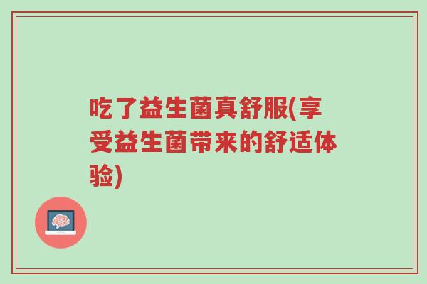 吃了益生菌真舒服(享受益生菌带来的舒适体验)-第1张图片-超越 吃了益生菌真舒服(享受益生菌带来的舒适体验)-第1张图片-超越