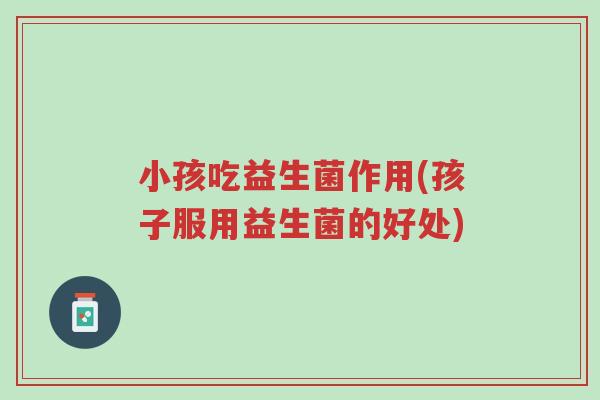 小孩吃益生菌作用(孩子服用益生菌的好处)-第1张图片-超越