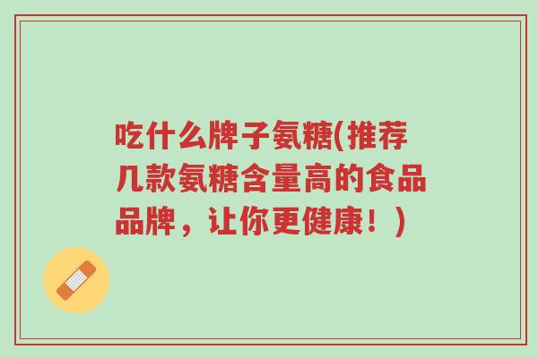 吃什么牌子氨糖(推荐几款氨糖含量高的食品品牌,让你更健康!)-第1张图片-超越 吃什么牌子氨糖(推荐几款氨糖含量高的食品品牌,让你更健康!)-第1张图片-超越