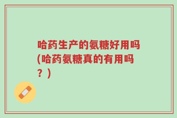 哈药生产的氨糖好用吗(哈药氨糖真的有用吗?)-第1张图片-超越 哈药生产的氨糖好用吗(哈药氨糖真的有用吗?)-第1张图片-超越