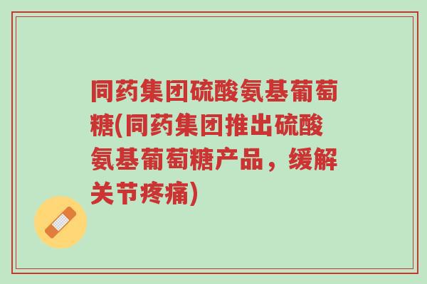 同药集团硫酸氨基葡萄糖(同药集团推出硫酸氨基葡萄糖产品,缓解关节疼痛)-第1张图片-超越 同药集团硫酸氨基葡萄糖(同药集团推出硫酸氨基葡萄糖产品,缓解关节疼痛)-第1张图片-超越