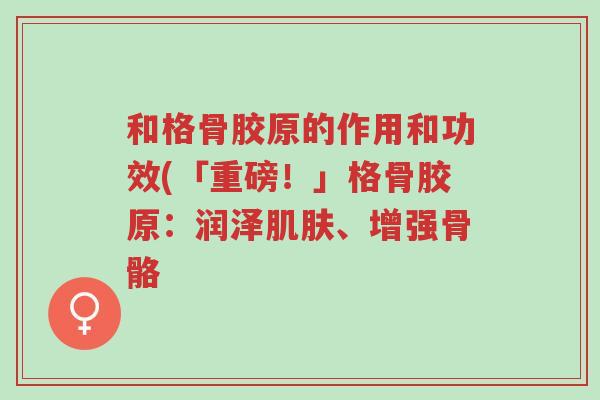 和格骨胶原的作用和功效(「重磅！」格骨胶原：润泽肌肤、增强骨骼 -第1张图片-超越