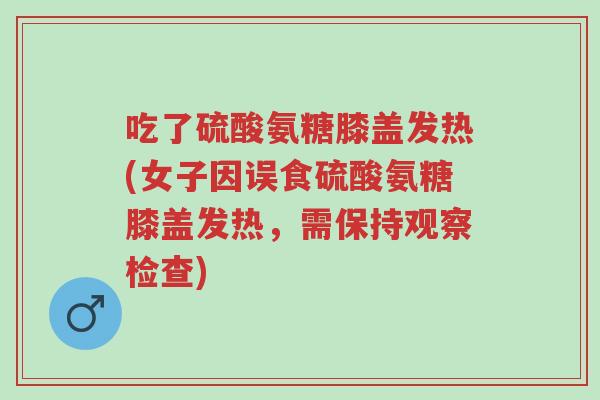 吃了硫酸氨糖膝盖发热(女子因误食硫酸氨糖膝盖发热,需保持观察检查)-第1张图片-超越 吃了硫酸氨糖膝盖发热(女子因误食硫酸氨糖膝盖发热,需保持观察检查)-第1张图片-超越