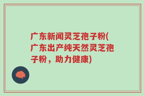 广东新闻灵芝孢子粉(广东出产纯天然灵芝孢子粉,助力健康)-第1张图片-超越 广东新闻灵芝孢子粉(广东出产纯天然灵芝孢子粉,助力健康)-第1张图片-超越