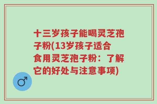 十三岁孩子能喝灵芝孢子粉(13岁孩子适合食用灵芝孢子粉:了解它的好处与注意事项)-第1张图片-超越 十三岁孩子能喝灵芝孢子粉(13岁孩子适合食用灵芝孢子粉:了解它的好处与注意事项)-第1张图片-超越
