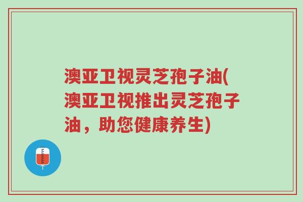 澳亚卫视灵芝孢子油(澳亚卫视推出灵芝孢子油,助您健康养生)-第1张图片-超越 澳亚卫视灵芝孢子油(澳亚卫视推出灵芝孢子油,助您健康养生)-第1张图片-超越
