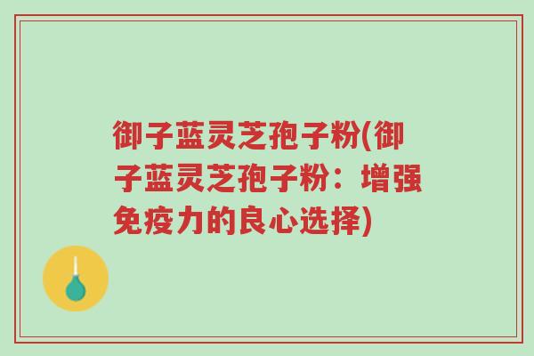 御子蓝灵芝孢子粉(御子蓝灵芝孢子粉:增强免疫力的良心选择)-第1张图片-超越 御子蓝灵芝孢子粉(御子蓝灵芝孢子粉:增强免疫力的良心选择)-第1张图片-超越
