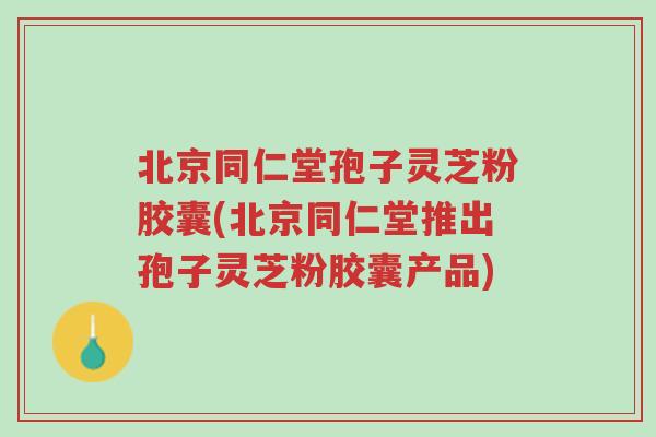 北京同仁堂孢子灵芝粉胶囊(北京同仁堂推出孢子灵芝粉胶囊产品)-第1张图片-超越 北京同仁堂孢子灵芝粉胶囊(北京同仁堂推出孢子灵芝粉胶囊产品)-第1张图片-超越
