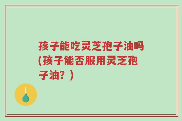 孩子能吃灵芝孢子油吗(孩子能否服用灵芝孢子油?)-第1张图片-超越 孩子能吃灵芝孢子油吗(孩子能否服用灵芝孢子油?)-第1张图片-超越