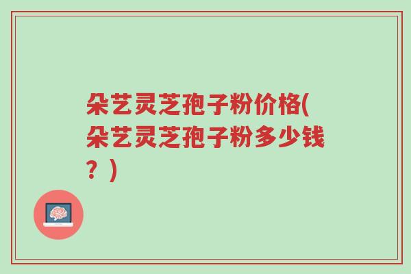 朵艺灵芝孢子粉价格(朵艺灵芝孢子粉多少钱?)-第1张图片-超越 朵艺灵芝孢子粉价格(朵艺灵芝孢子粉多少钱?)-第1张图片-超越