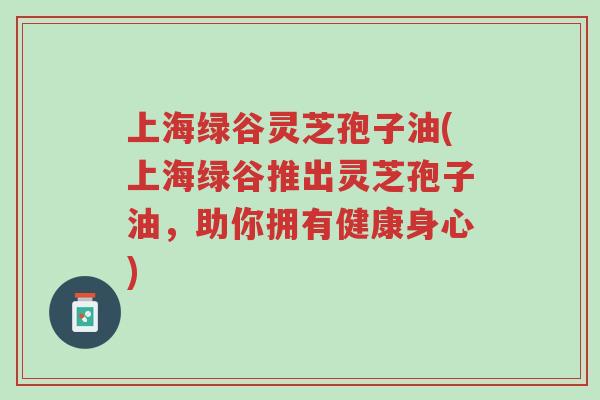 上海绿谷灵芝孢子油(上海绿谷推出灵芝孢子油,助你拥有健康身心)-第1张图片-超越 上海绿谷灵芝孢子油(上海绿谷推出灵芝孢子油,助你拥有健康身心)-第1张图片-超越