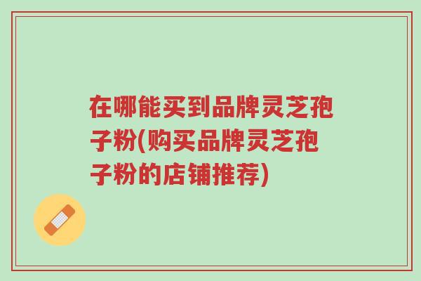 在哪能买到品牌灵芝孢子粉(购买品牌灵芝孢子粉的店铺推荐)-第1张图片-超越 在哪能买到品牌灵芝孢子粉(购买品牌灵芝孢子粉的店铺推荐)-第1张图片-超越