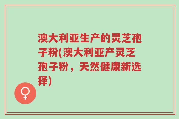 澳大利亚生产的灵芝孢子粉(澳大利亚产灵芝孢子粉,天然健康新选择)-第1张图片-超越 澳大利亚生产的灵芝孢子粉(澳大利亚产灵芝孢子粉,天然健康新选择)-第1张图片-超越