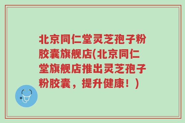 北京同仁堂灵芝孢子粉胶囊旗舰店(北京同仁堂旗舰店推出灵芝孢子粉胶囊,提升健康!)-第1张图片-超越 北京同仁堂灵芝孢子粉胶囊旗舰店(北京同仁堂旗舰店推出灵芝孢子粉胶囊,提升健康!)-第1张图片-超越