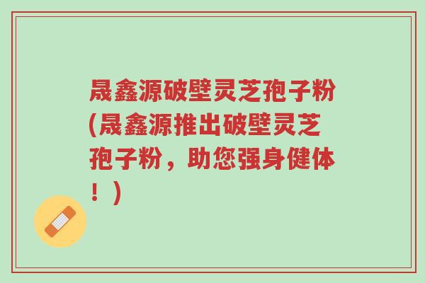 晟鑫源破壁灵芝孢子粉(晟鑫源推出破壁灵芝孢子粉,助您强身健体!)-第1张图片-超越 晟鑫源破壁灵芝孢子粉(晟鑫源推出破壁灵芝孢子粉,助您强身健体!)-第1张图片-超越