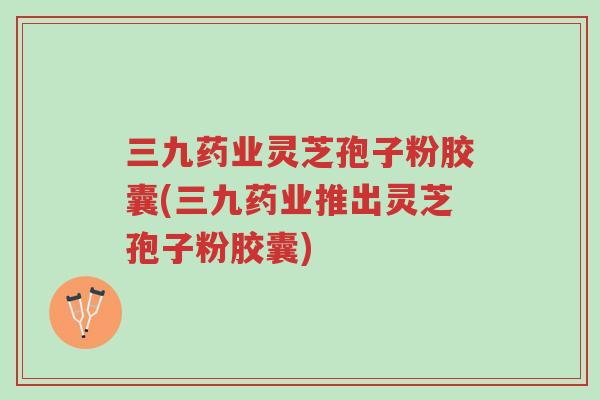 三九药业灵芝孢子粉胶囊(三九药业推出灵芝孢子粉胶囊)-第1张图片-超越 三九药业灵芝孢子粉胶囊(三九药业推出灵芝孢子粉胶囊)-第1张图片-超越