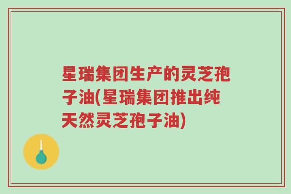 星瑞集团生产的灵芝孢子油(星瑞集团推出纯天然灵芝孢子油)-第1张图片-超越