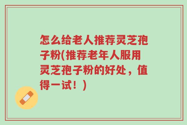 怎么给老人推荐灵芝孢子粉(推荐老年人服用灵芝孢子粉的好处，值得一试！)-第1张图片-超越