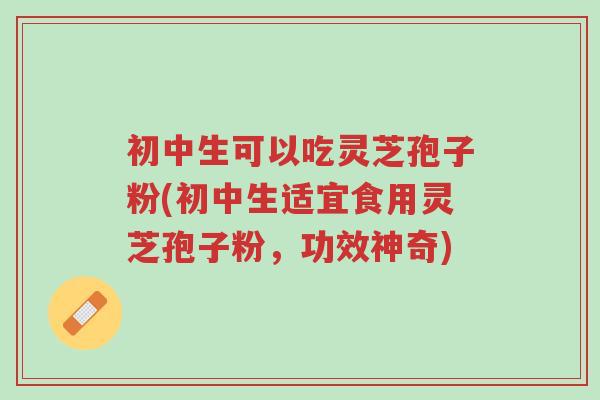初中生可以吃灵芝孢子粉(初中生适宜食用灵芝孢子粉，功效神奇)-第1张图片-超越