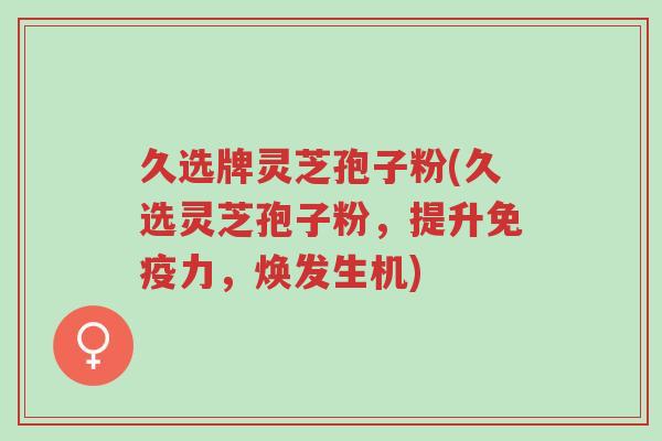 久选牌灵芝孢子粉(久选灵芝孢子粉,提升免疫力,焕发生机)-第1张图片-超越 久选牌灵芝孢子粉(久选灵芝孢子粉,提升免疫力,焕发生机)-第1张图片-超越