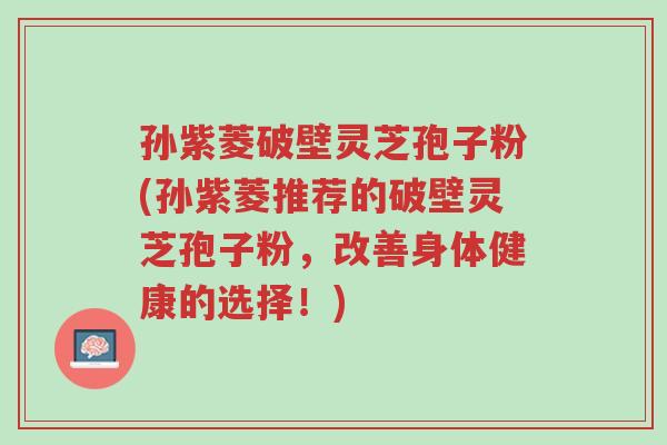 孙紫菱破壁灵芝孢子粉(孙紫菱推荐的破壁灵芝孢子粉,改善身体健康的选择!)-第1张图片-超越 孙紫菱破壁灵芝孢子粉(孙紫菱推荐的破壁灵芝孢子粉,改善身体健康的选择!)-第1张图片-超越