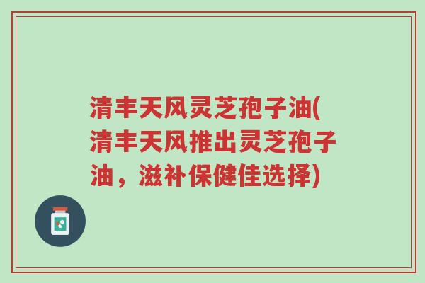 清丰天风灵芝孢子油(清丰天风推出灵芝孢子油，滋补保健佳选择)-第1张图片-超越