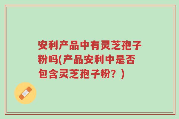 安利产品中有灵芝孢子粉吗(产品安利中是否包含灵芝孢子粉？)-第1张图片-超越