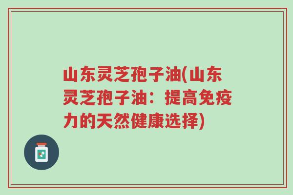山东灵芝孢子油(山东灵芝孢子油:提高免疫力的天然健康选择)-第1张图片-超越 山东灵芝孢子油(山东灵芝孢子油:提高免疫力的天然健康选择)-第1张图片-超越